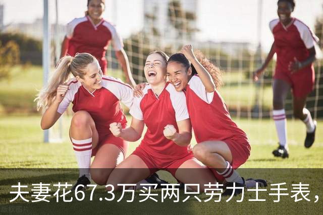 夫妻花67.3万买两只劳力士手表，不挑选也不试戴，还说不清购买原因，店员果断报警，民警上门时两人正把表打包寄出