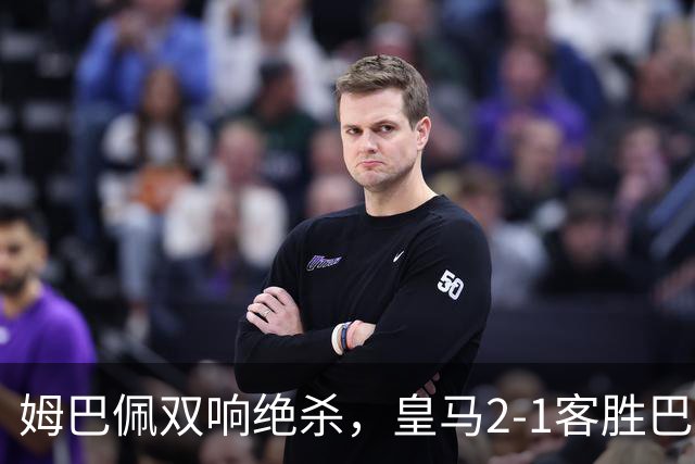 姆巴佩双响绝杀，皇马2-1客胜巴萨：诺坎普之夜，效率终结9连胜