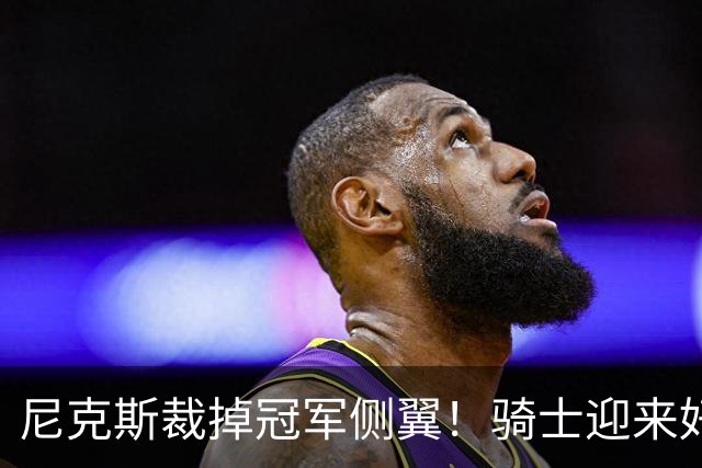 尼克斯裁掉冠军侧翼！骑士迎来好消息，哈登的老帮手来了