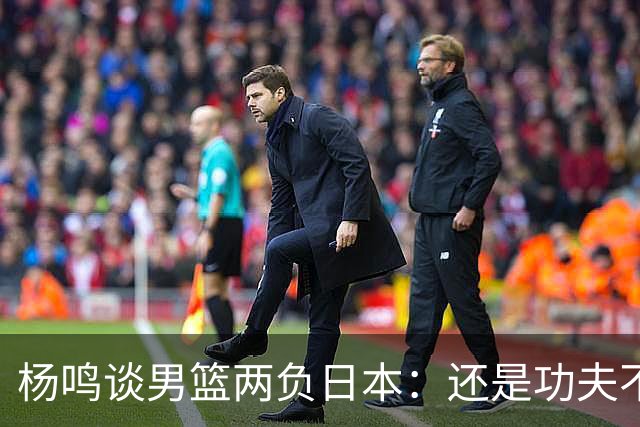 杨鸣谈男篮两负日本：还是功夫不到位&比赛强度欠缺 要在联赛磨练