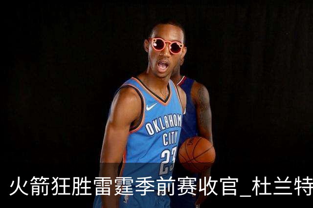 火箭狂胜雷霆季前赛收官 杜兰特隐身是刻意为之吗？