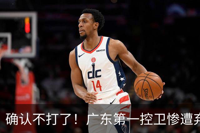 确认不打了！广东第一控卫惨遭弃用，或被小陈总交易出去？