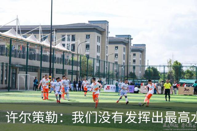 许尔策勒：我们没有发挥出最高水平，传中精度和进攻站位不好