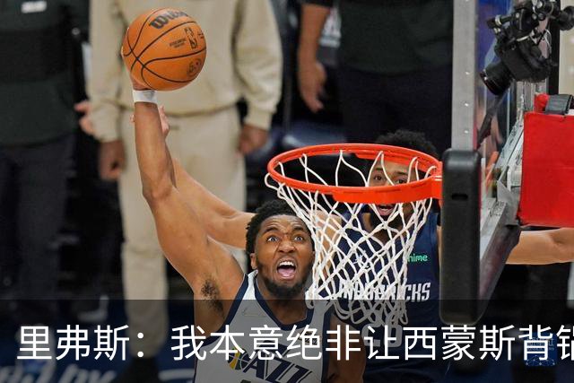 里弗斯：我本意绝非让西蒙斯背锅 但人生没法重来 我们的关系毁了