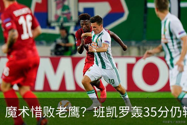 魔术惜败老鹰？班凯罗轰35分仍输球，他们究竟输在哪里？